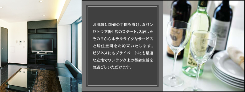 お引越し準備の手間も省け、カバンひとつで新生活のスタート。入居したその日からホテルライクなサービスと居住空間をお約束いたします。ビジネスにもプライベートにも最適な立地でワンランク上の都会生活をお過ごしいただけます。